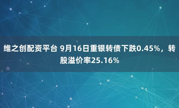 维之创配资平台 9月16日重银转债下跌0.45%，转股溢价率25.16%