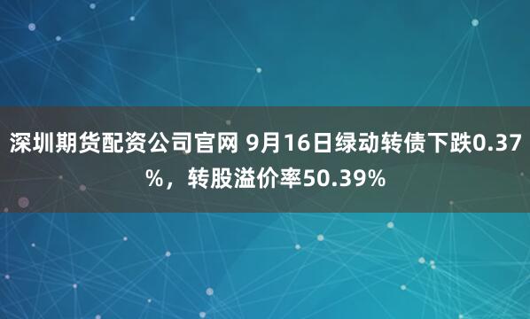 深圳期货配资公司官网 9月16日绿动转债下跌0.37%，转股溢价率50.39%