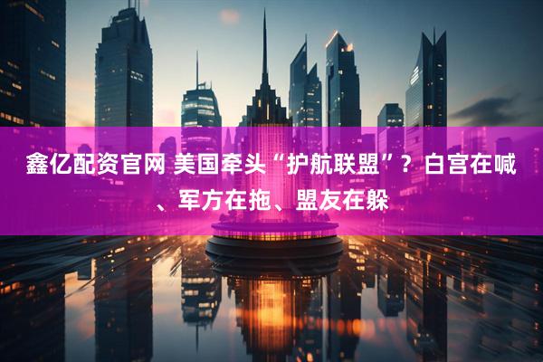 鑫亿配资官网 美国牵头“护航联盟”？白宫在喊、军方在拖、盟友在躲