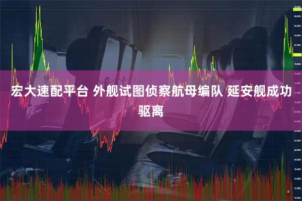 宏大速配平台 外舰试图侦察航母编队 延安舰成功驱离