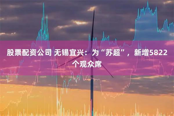 股票配资公司 无锡宜兴：为“苏超”，新增5822个观众席