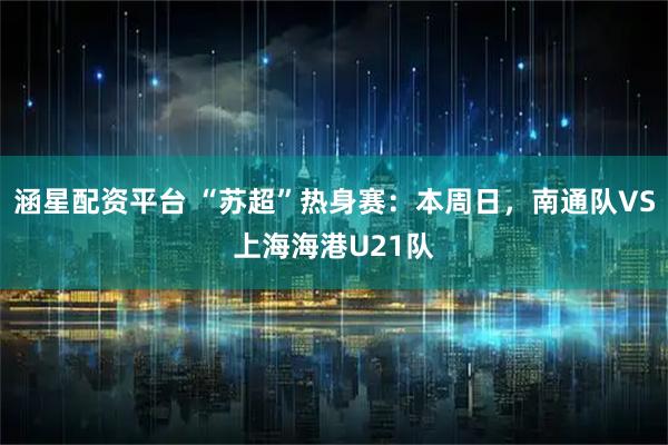 涵星配资平台 “苏超”热身赛：本周日，南通队VS上海海港U21队