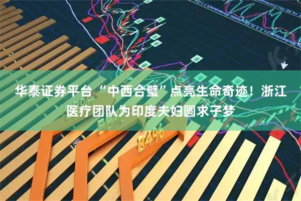 华泰证券平台 “中西合璧”点亮生命奇迹！浙江医疗团队为印度夫妇圆求子梦