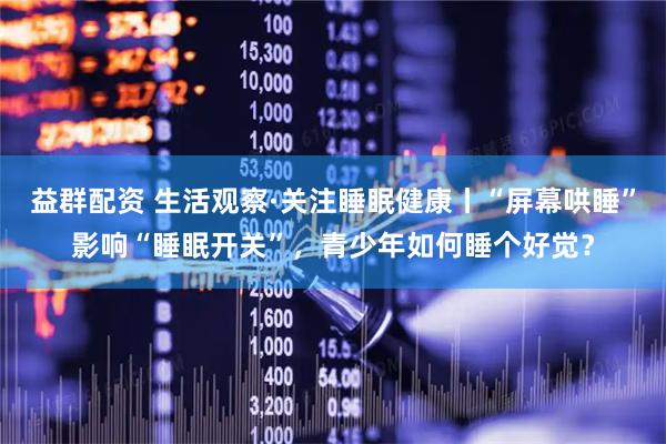 益群配资 生活观察·关注睡眠健康丨“屏幕哄睡”影响“睡眠开关”，青少年如何睡个好觉？