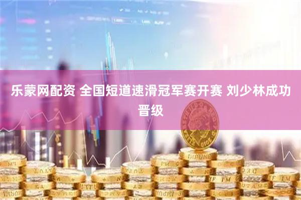 乐蒙网配资 全国短道速滑冠军赛开赛 刘少林成功晋级