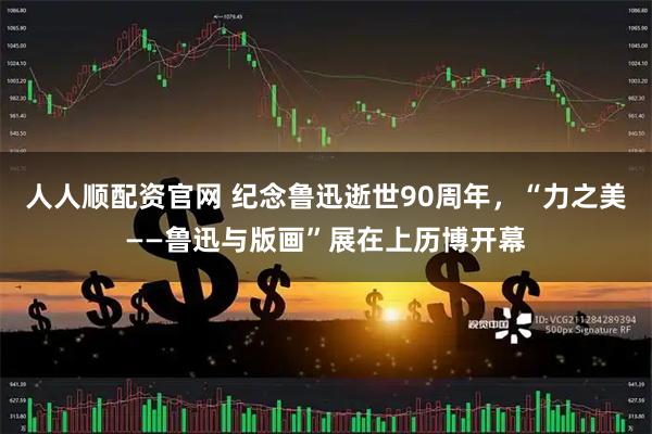人人顺配资官网 纪念鲁迅逝世90周年，“力之美——鲁迅与版画”展在上历博开幕