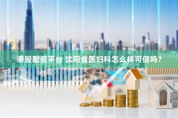 港股配资平台 沈阳省医妇科怎么样可信吗？