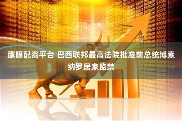 鹰眼配资平台 巴西联邦最高法院批准前总统博索纳罗居家监禁
