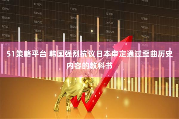 51策略平台 韩国强烈抗议日本审定通过歪曲历史内容的教科书