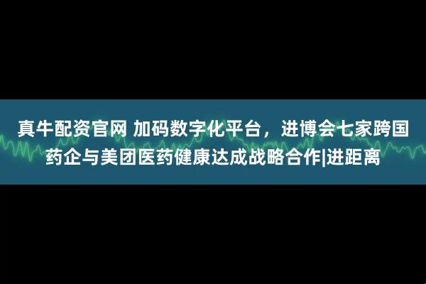 真牛配资官网 加码数字化平台，进博会七家跨国药企与美团医药健康达成战略合作|进距离