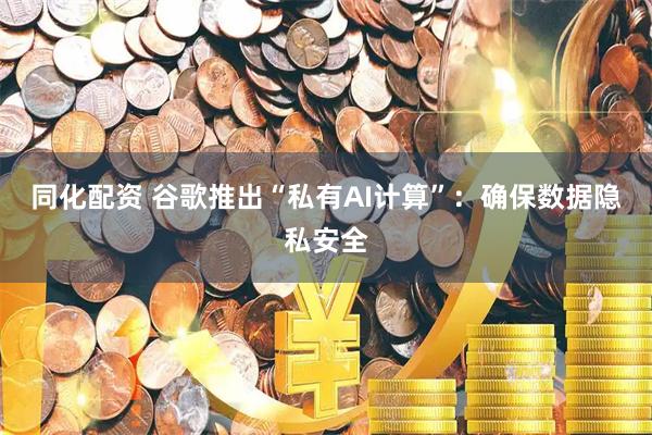 同化配资 谷歌推出“私有AI计算”：确保数据隐私安全