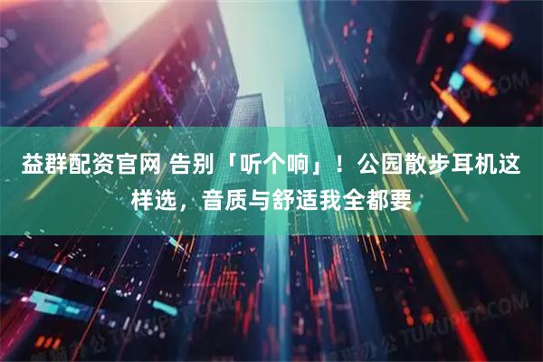 益群配资官网 告别「听个响」！公园散步耳机这样选，音质与舒适我全都要