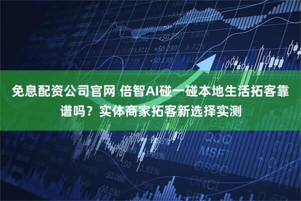 免息配资公司官网 倍智AI碰一碰本地生活拓客靠谱吗？实体商家拓客新选择实测