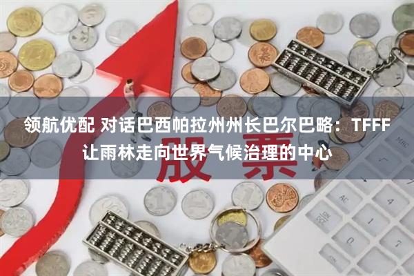 领航优配 对话巴西帕拉州州长巴尔巴略：TFFF让雨林走向世界气候治理的中心