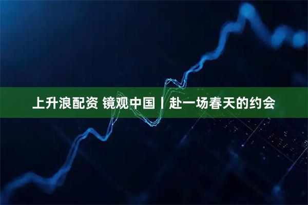 上升浪配资 镜观中国丨赴一场春天的约会