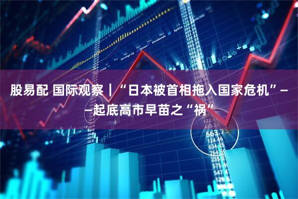 股易配 国际观察｜“日本被首相拖入国家危机”——起底高市早苗之“祸”