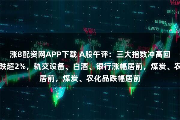 涨8配资网APP下载 A股午评：三大指数冲高回落，创业板指跌超2%，轨交设备、白酒、银行涨幅居前，煤炭、农化品跌幅居前