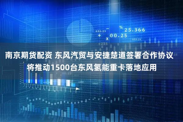 南京期货配资 东风汽贸与安捷楚道签署合作协议  将推动1500台东风氢能重卡落地应用