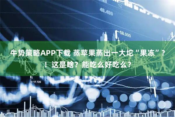 牛势策略APP下载 蒸苹果蒸出一大坨“果冻”？！这是啥？能吃么好吃么？