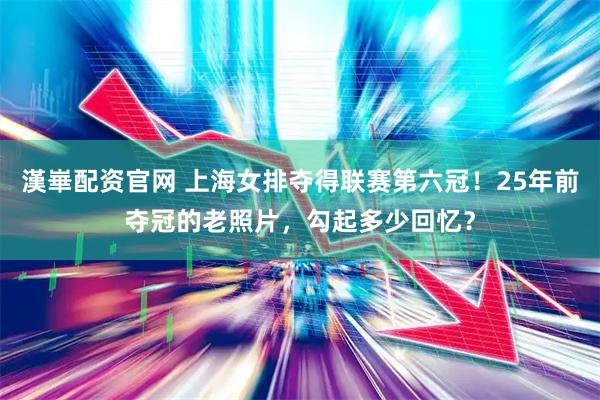 漢崋配资官网 上海女排夺得联赛第六冠！25年前夺冠的老照片，勾起多少回忆？