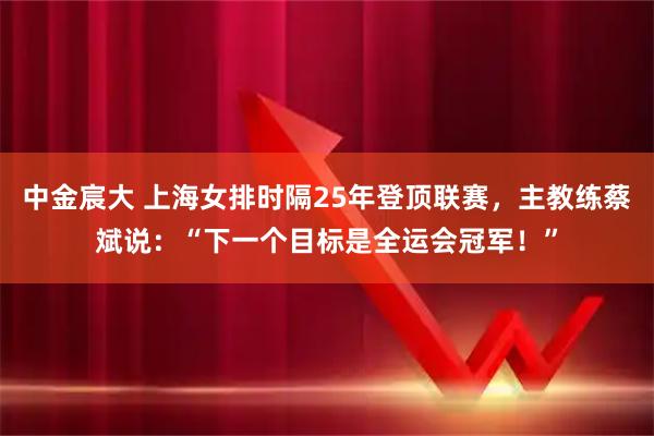 中金宸大 上海女排时隔25年登顶联赛，主教练蔡斌说：“下一个目标是全运会冠军！”