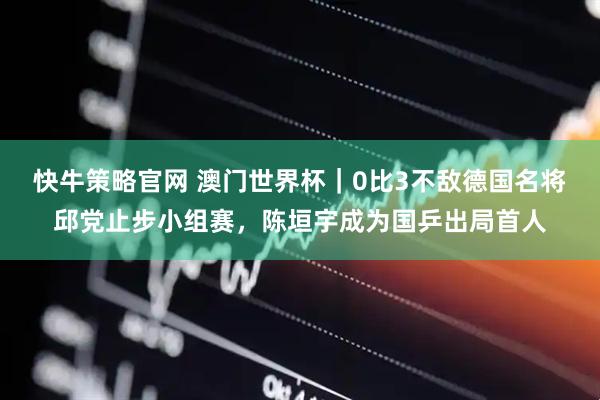 快牛策略官网 澳门世界杯｜0比3不敌德国名将邱党止步小组赛，陈垣宇成为国乒出局首人