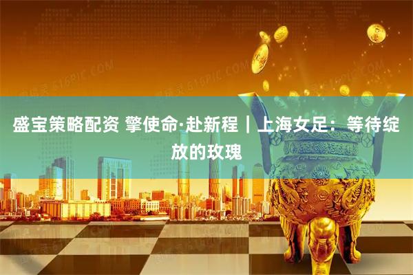 盛宝策略配资 擎使命·赴新程｜上海女足：等待绽放的玫瑰