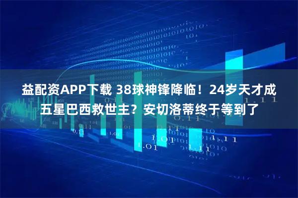 益配资APP下载 38球神锋降临！24岁天才成五星巴西救世主？安切洛蒂终于等到了