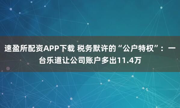 速盈所配资APP下载 税务默许的“公户特权”：一台乐道让公司账户多出11.4万