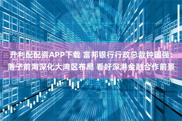 升利配配资APP下载 富邦银行行政总裁钟国强：落子前海深化大湾区布局 看好深港金融合作前景