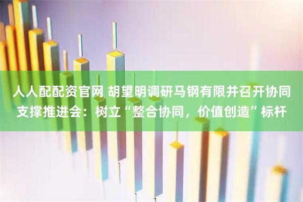 人人配配资官网 胡望明调研马钢有限并召开协同支撑推进会：树立“整合协同，价值创造”标杆