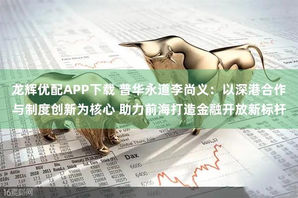 龙辉优配APP下载 普华永道李尚义：以深港合作与制度创新为核心 助力前海打造金融开放新标杆