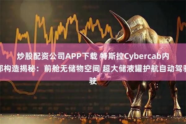 炒股配资公司APP下载 特斯拉Cybercab内部构造揭秘：前舱无储物空间 超大储液罐护航自动驾驶