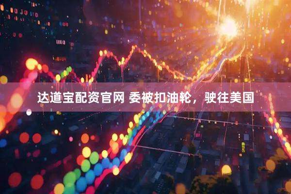 达道宝配资官网 委被扣油轮，驶往美国
