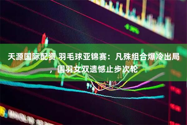 天源国际配资 羽毛球亚锦赛：凡殊组合爆冷出局，国羽女双遗憾止步次轮