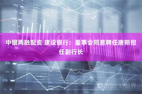 中银两融配资 建设银行：董事会同意聘任唐朔担任副行长