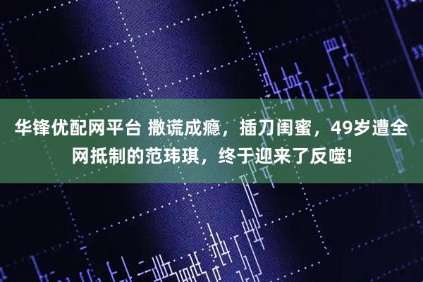 华锋优配网平台 撒谎成瘾，插刀闺蜜，49岁遭全网抵制的范玮琪，终于迎来了反噬!