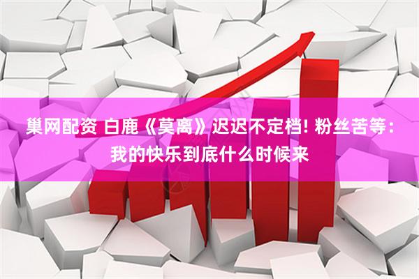 巢网配资 白鹿《莫离》迟迟不定档! 粉丝苦等：我的快乐到底什么时候来