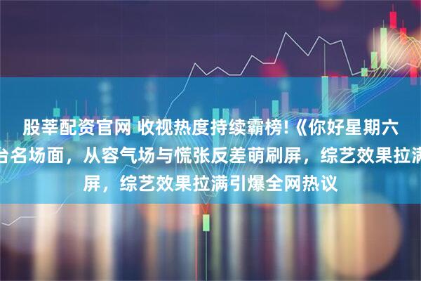 股莘配资官网 收视热度持续霸榜!《你好星期六》倪妮闫妮同台名场面，从容气场与慌张反差萌刷屏，综艺效果拉满引爆全网热议