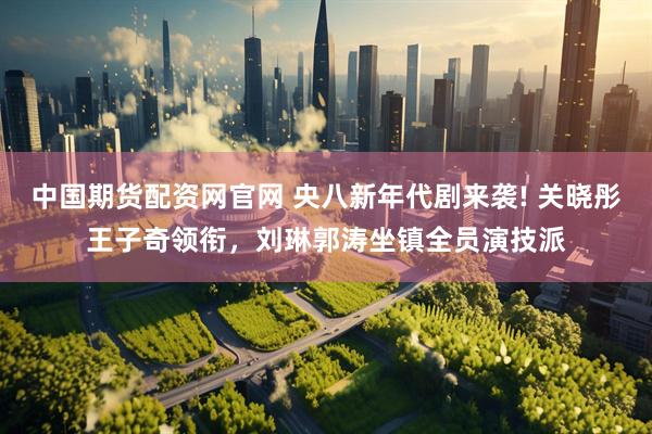 中国期货配资网官网 央八新年代剧来袭! 关晓彤王子奇领衔，刘琳郭涛坐镇全员演技派