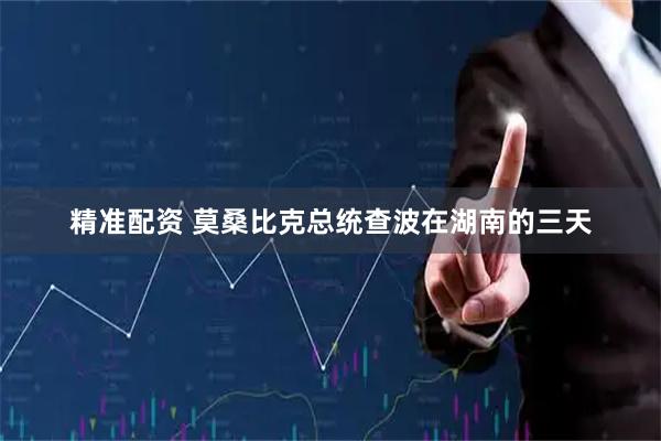 精准配资 莫桑比克总统查波在湖南的三天