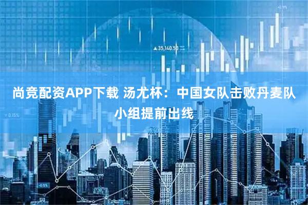 尚竞配资APP下载 汤尤杯：中国女队击败丹麦队小组提前出线