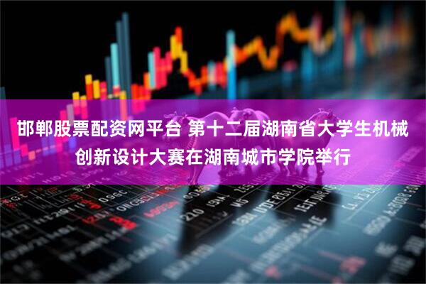 邯郸股票配资网平台 第十二届湖南省大学生机械创新设计大赛在湖南城市学院举行