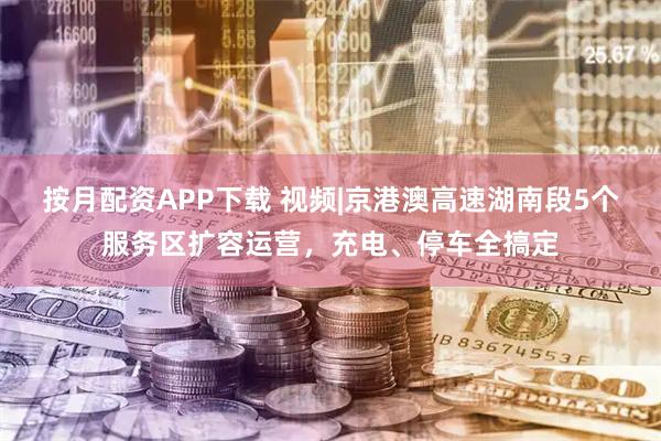 按月配资APP下载 视频|京港澳高速湖南段5个服务区扩容运营，充电、停车全搞定