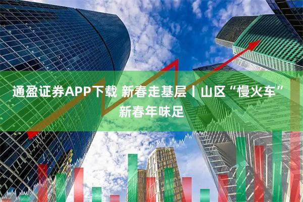 通盈证券APP下载 新春走基层丨山区“慢火车” 新春年味足