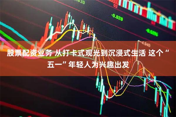 股票配资业务 从打卡式观光到沉浸式生活 这个“五一”年轻人为兴趣出发