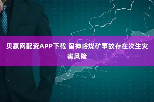 贝赢网配资APP下载 留神峪煤矿事故存在次生灾害风险