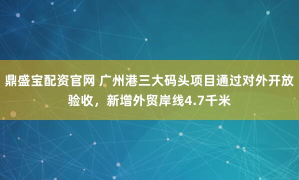 鼎盛宝配资官网 广州港三大码头项目通过对外开放验收，新增外贸岸线4.7千米