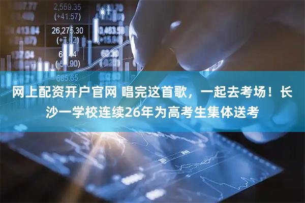 网上配资开户官网 唱完这首歌，一起去考场！长沙一学校连续26年为高考生集体送考