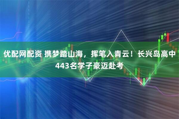 优配网配资 携梦踏山海，挥笔入青云！长兴岛高中443名学子豪迈赴考